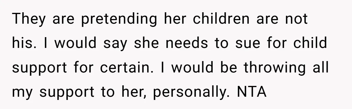 They are pretending her children are not his. I would say she needs to sue for child support for certain. I would be throwing all my support to her, personally....