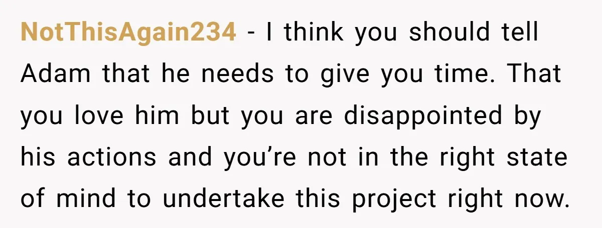 NotThisAgain234 − I think you should tell Adam that he needs to give you time. That you love him but you are disappointed by his actions and you’re not in...
