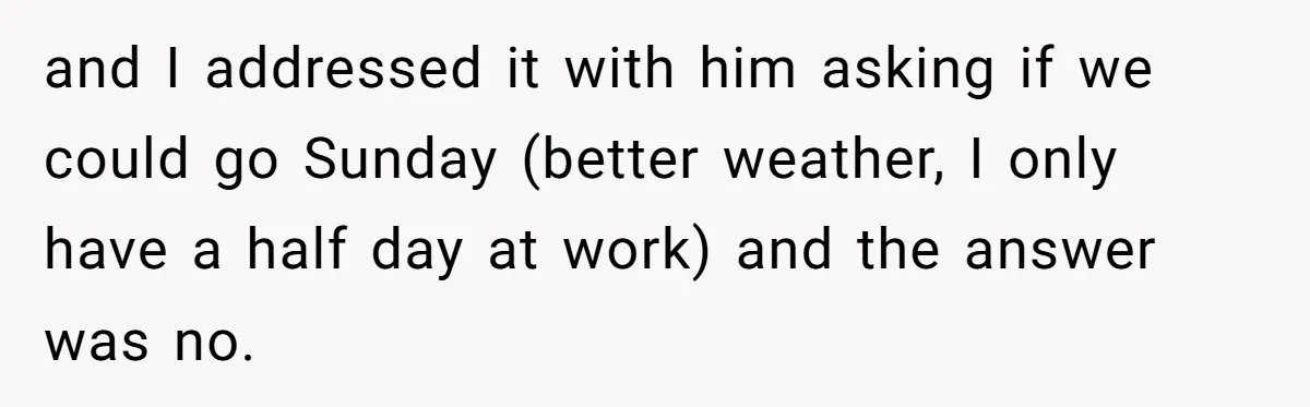 and I addressed it with him asking if we could go Sunday (better weather, I only have a half day at work) and the answer was no.