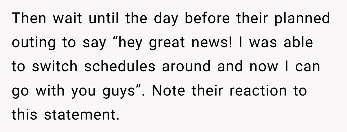 Then wait until the day before their planned outing to say “hey great news! I was able to switch schedules around and now I can go with you guys”. Note...