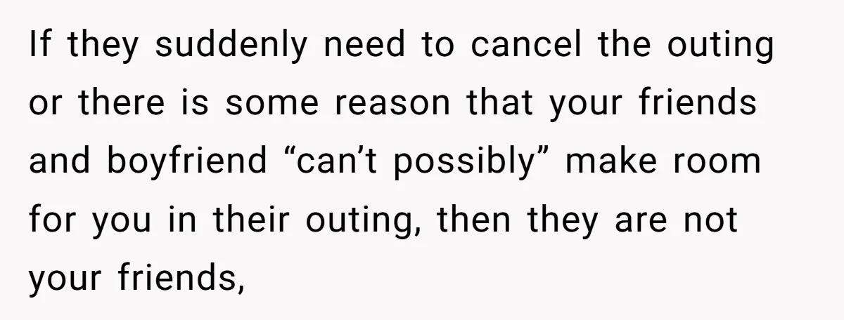 If they suddenly need to cancel the outing or there is some reason that your friends and boyfriend “can’t possibly” make room for you in their outing, then they are...