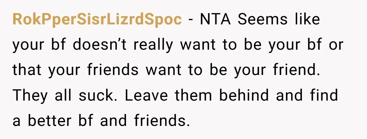 RokPperSisrLizrdSpoc − NTA Seems like your bf doesn’t really want to be your bf or that your friends want to be your friend. They all suck. Leave them behind and...