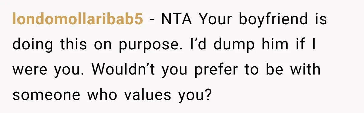 londomollaribab5 − NTA Your boyfriend is doing this on purpose. I’d dump him if I were you. Wouldn’t you prefer to be with someone who values you?