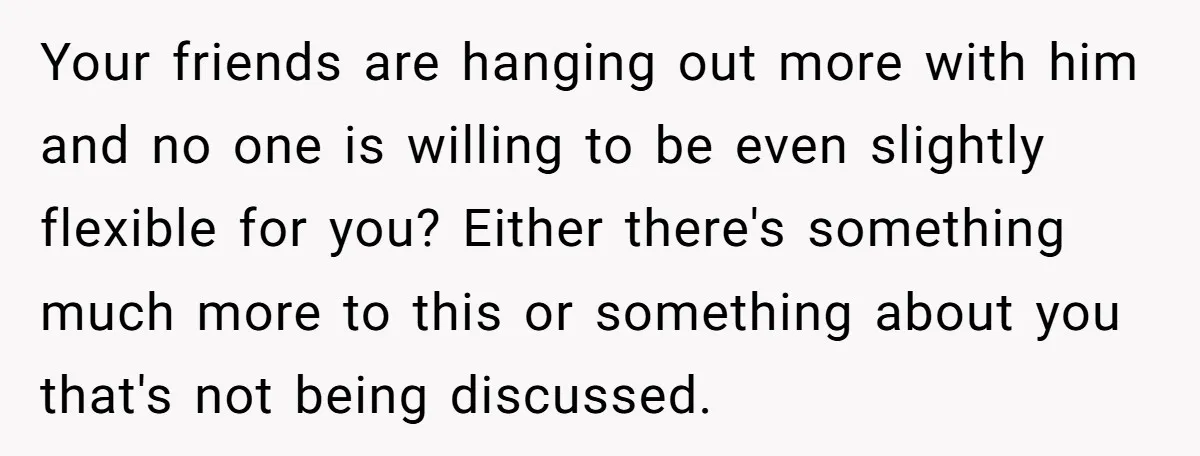 Your friends are hanging out more with him and no one is willing to be even slightly flexible for you? Either there's something much more to this or something about...
