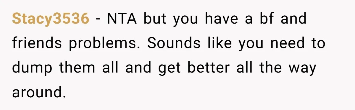 Stacy3536 − NTA but you have a bf and friends problems. Sounds like you need to dump them all and get better all the way around.