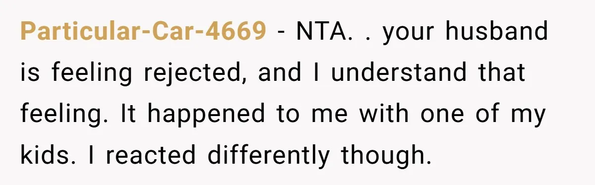 Particular-Car-4669 − NTA. . your husband is feeling rejected, and I understand that feeling. It happened to me with one of my kids. I reacted differently though.