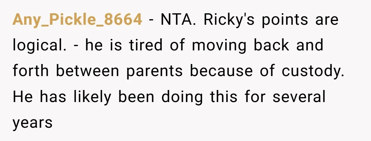 Any_Pickle_8664 − NTA. Ricky's points are logical. - he is tired of moving back and forth between parents because of custody. He has likely been doing this for several years