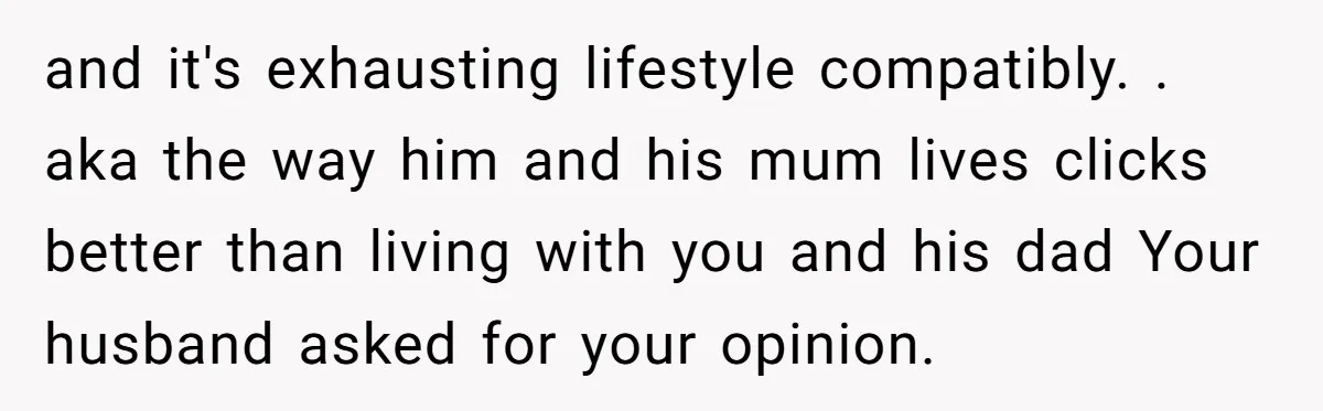 and it's exhausting lifestyle compatibly. . aka the way him and his mum lives clicks better than living with you and his dad Your husband asked for your opinion.
