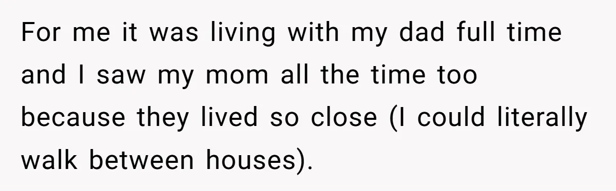 For me it was living with my dad full time and I saw my mom all the time too because they lived so close (I could literally walk between houses).