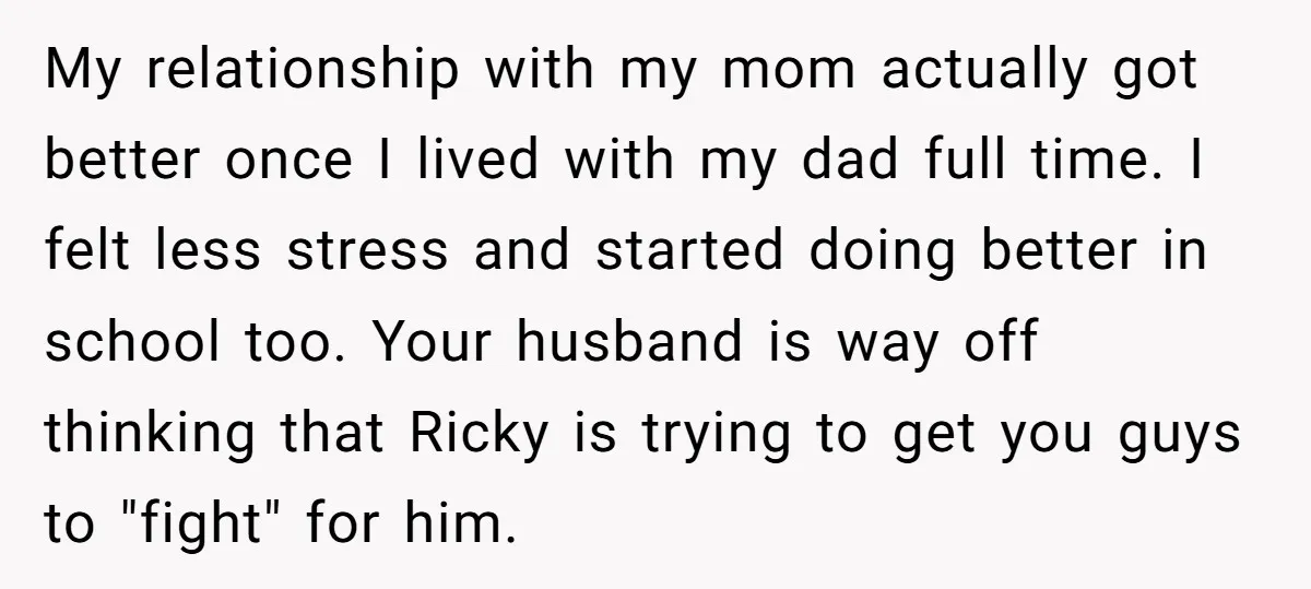 My relationship with my mom actually got better once I lived with my dad full time. I felt less stress and started doing better in school too. Your husband is...