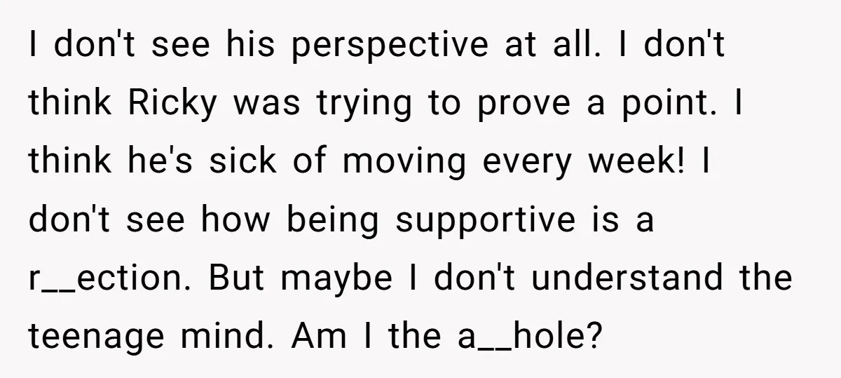 I don't see his perspective at all. I don't think Ricky was trying to prove a point. I think he's sick of moving every week! I don't see how being...