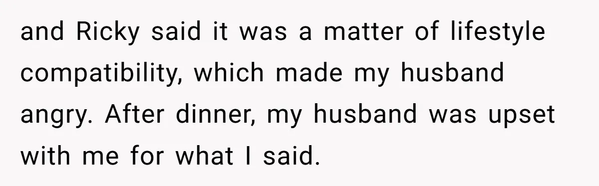 and Ricky said it was a matter of lifestyle compatibility, which made my husband angry. After dinner, my husband was upset with me for what I said.