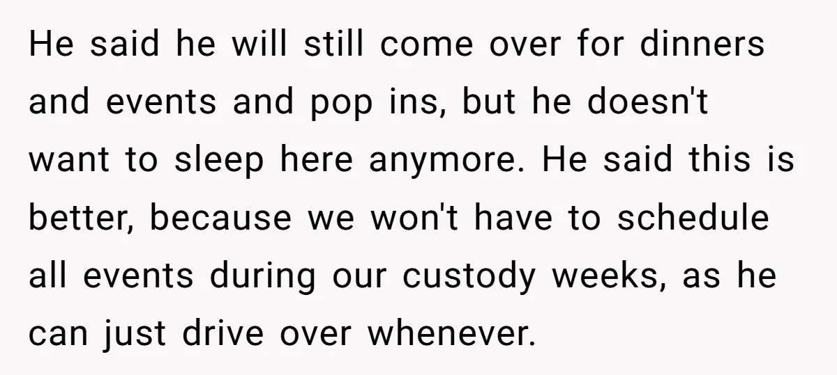 He said he will still come over for dinners and events and pop ins, but he doesn't want to sleep here anymore. He said this is better, because we won't...