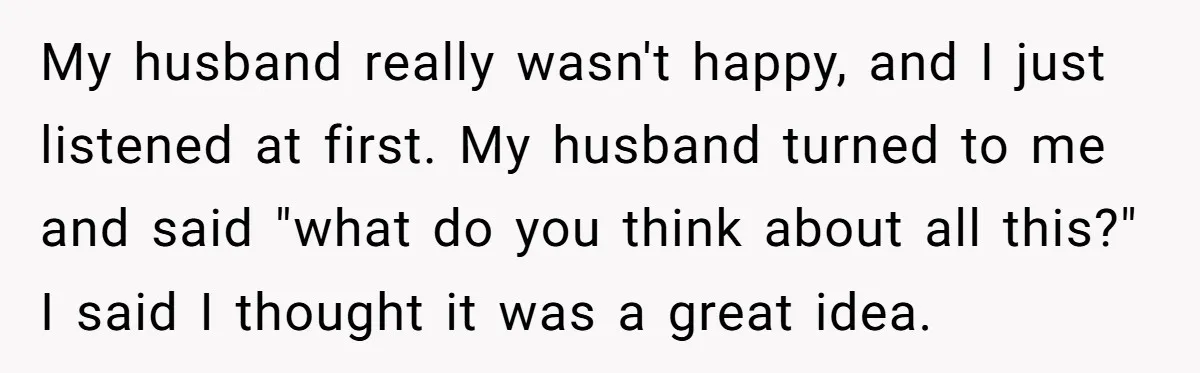 My husband really wasn't happy, and I just listened at first. My husband turned to me and said "what do you think about all this?" I said I thought it...
