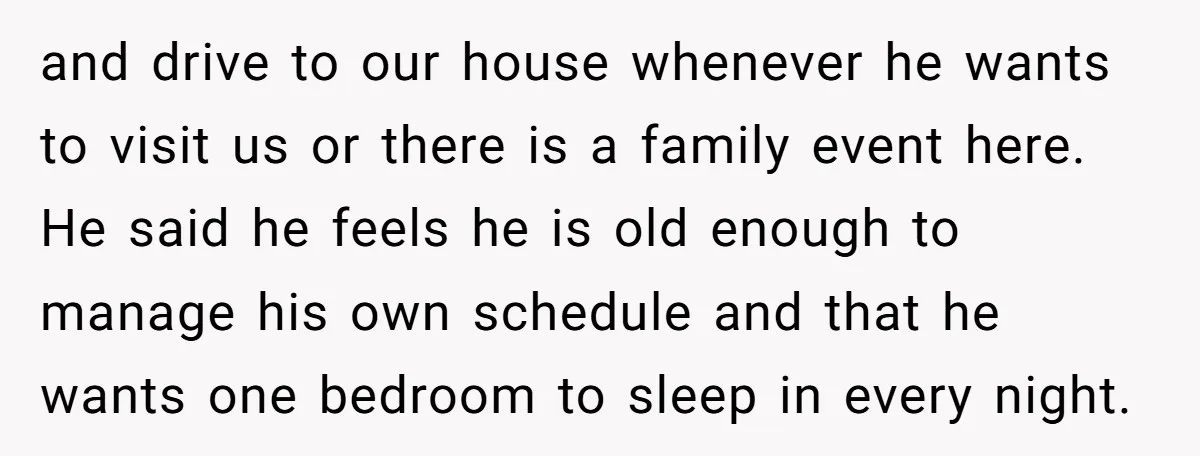 and drive to our house whenever he wants to visit us or there is a family event here. He said he feels he is old enough to manage his own...