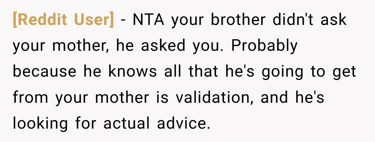 [Reddit User] − NTA your brother didn't ask your mother, he asked you. Probably because he knows all that he's going to get from your mother is validation, and he's...