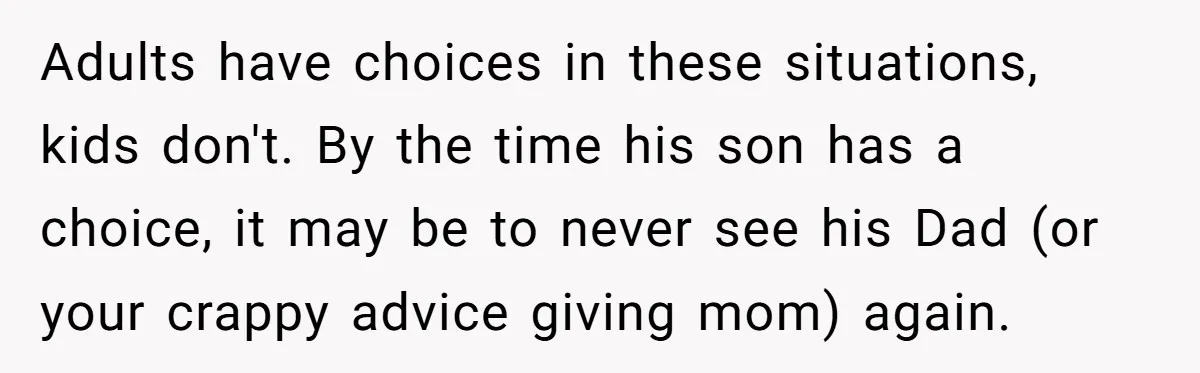 Adults have choices in these situations, kids don't. By the time his son has a choice, it may be to never see his Dad (or your crappy advice giving mom)...