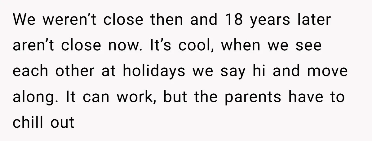 We weren’t close then and 18 years later aren’t close now. It’s cool, when we see each other at holidays we say hi and move along. It can work, but...