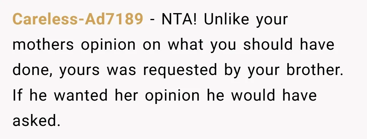 Careless-Ad7189 − NTA! Unlike your mothers opinion on what you should have done, yours was requested by your brother. If he wanted her opinion he would have asked.