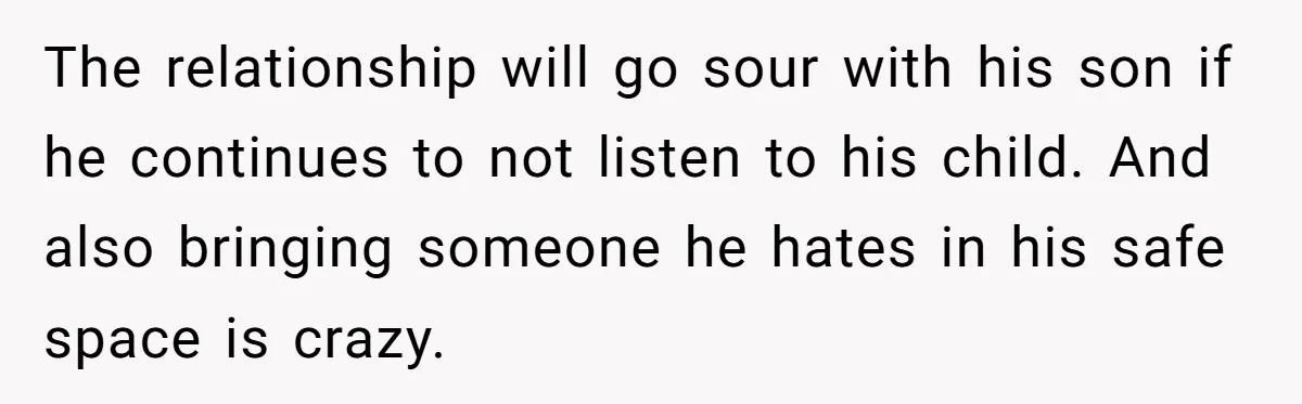 The relationship will go sour with his son if he continues to not listen to his child. And also bringing someone he hates in his safe space is crazy.