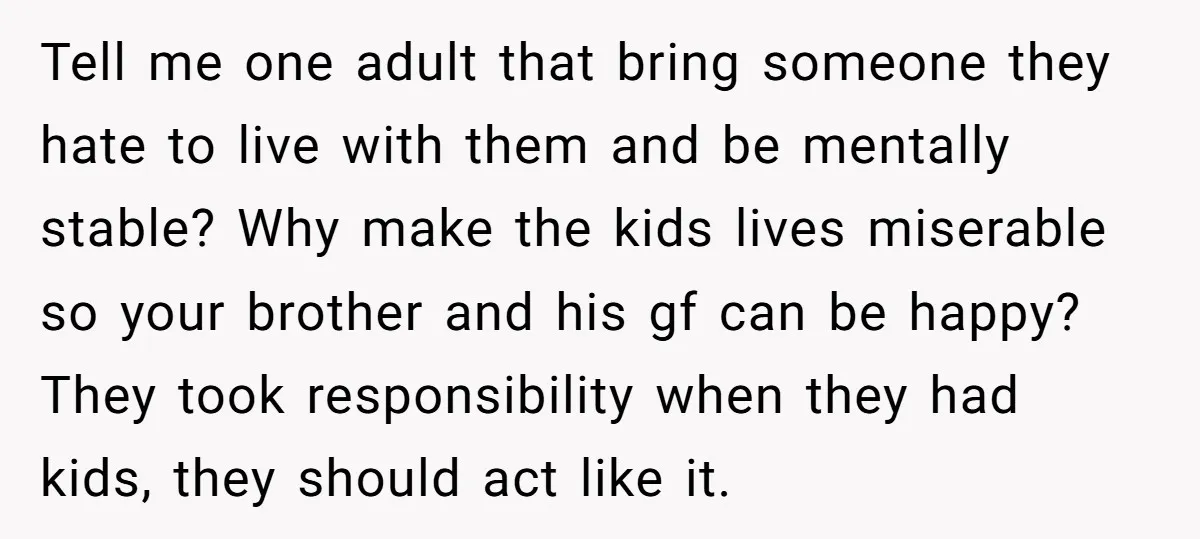 Tell me one adult that bring someone they hate to live with them and be mentally stable? Why make the kids lives miserable so your brother and his gf can...