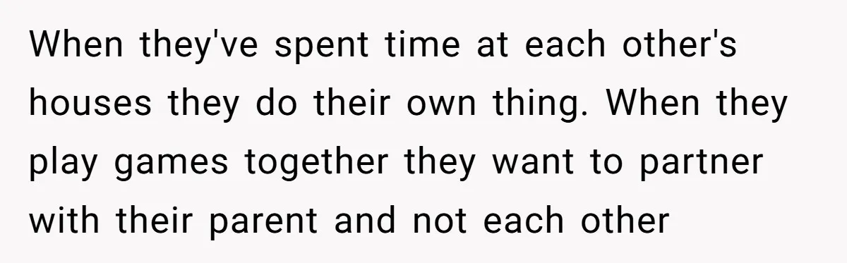 When they've spent time at each other's houses they do their own thing. When they play games together they want to partner with their parent and not each other