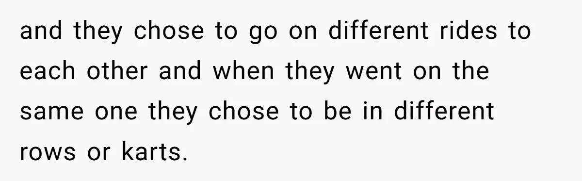 and they chose to go on different rides to each other and when they went on the same one they chose to be in different rows or karts.