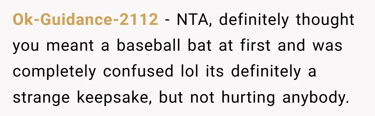 Ok-Guidance-2112 − NTA, definitely thought you meant a baseball bat at first and was completely confused lol its definitely a strange keepsake, but not hurting anybody.