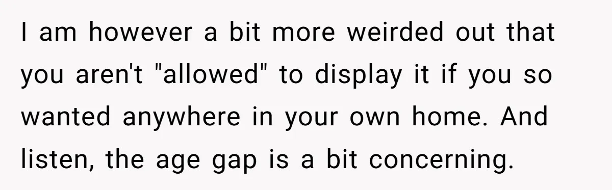 I am however a bit more weirded out that you aren't "allowed" to display it if you so wanted anywhere in your own home. And listen, the age gap is...