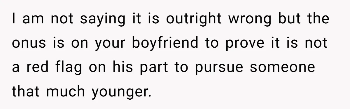I am not saying it is outright wrong but the onus is on your boyfriend to prove it is not a red flag on his part to pursue someone that...
