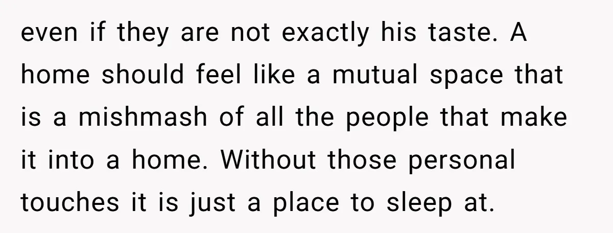 even if they are not exactly his taste. A home should feel like a mutual space that is a mishmash of all the people that make it into a home....