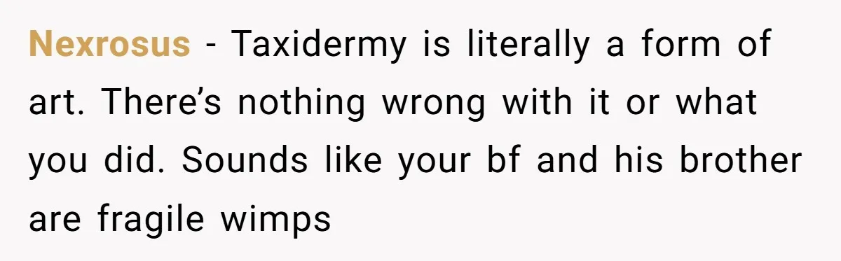 Nexrosus − Taxidermy is literally a form of art. There’s nothing wrong with it or what you did. Sounds like your bf and his brother are fragile wimps