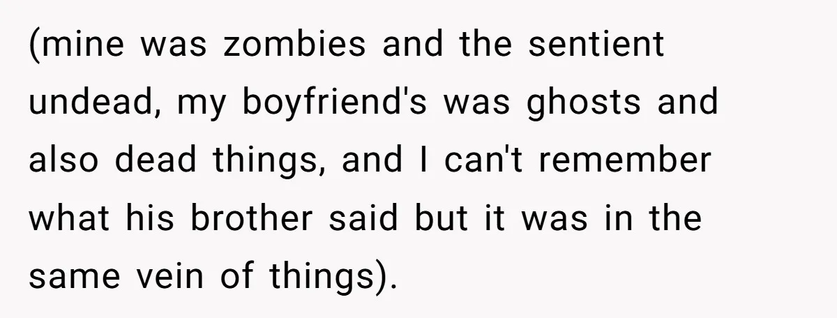 (mine was zombies and the sentient undead, my boyfriend's was ghosts and also dead things, and I can't remember what his brother said but it was in the same vein...