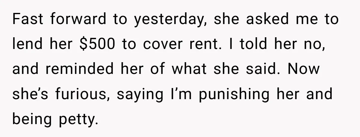 Fast forward to yesterday, she asked me to lend her $500 to cover rent. I told her no, and reminded her of what she said. Now she’s furious, saying I’m...