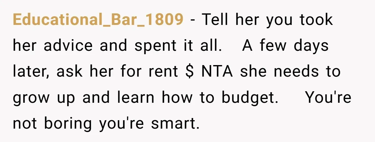 Educational_Bar_1809 − Tell her you took her advice and spent it all. A few days later, ask her for rent $ NTA she needs to grow up and learn how...