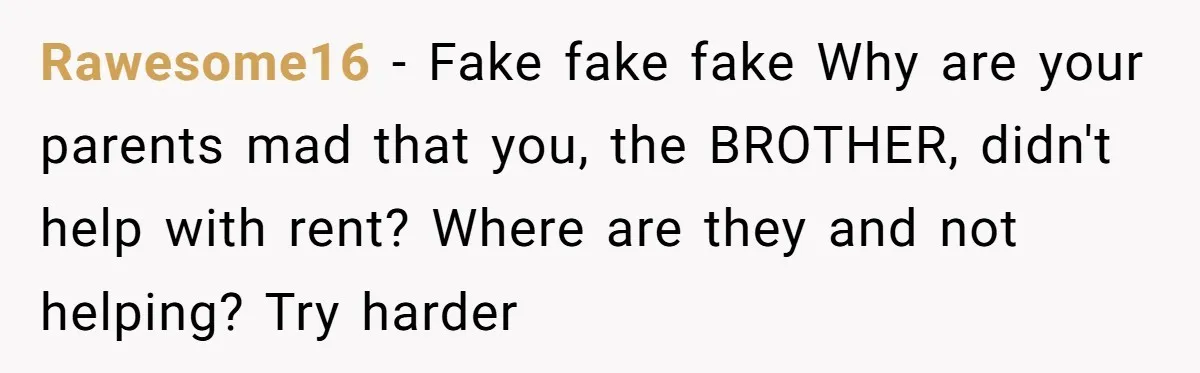 Rawesome16 − Fake fake fake Why are your parents mad that you, the BROTHER, didn't help with rent? Where are they and not helping? Try harder