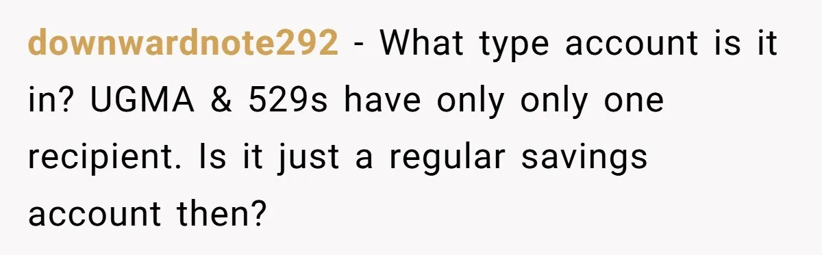 downwardnote292 − What type account is it in? UGMA & 529s have only only one recipient. Is it just a regular savings account then?