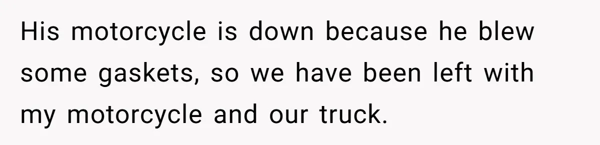 His motorcycle is down because he blew some gaskets, so we have been left with my motorcycle and our truck.