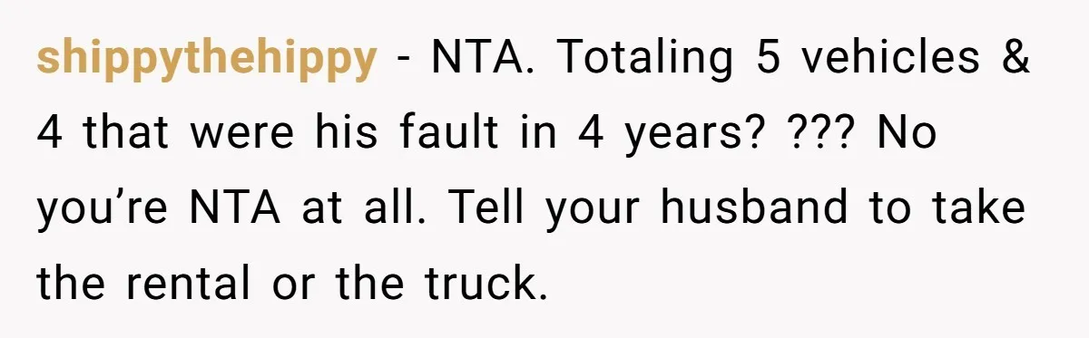 shippythehippy − NTA. Totaling 5 vehicles & 4 that were his fault in 4 years? ??? No you’re NTA at all. Tell your husband to take the rental or the...