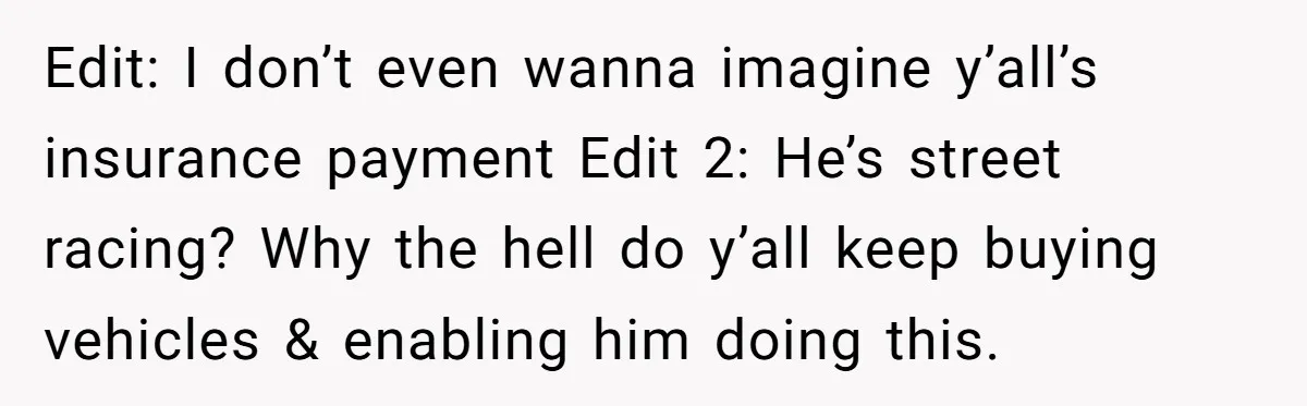 Edit: I don’t even wanna imagine y’all’s insurance payment Edit 2: He’s street racing? Why the hell do y’all keep buying vehicles & enabling him doing this.