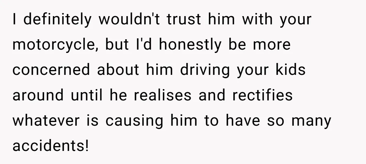 I definitely wouldn't trust him with your motorcycle, but I'd honestly be more concerned about him driving your kids around until he realises and rectifies whatever is causing him to...