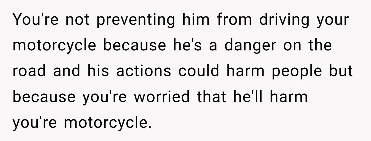 You're not preventing him from driving your motorcycle because he's a danger on the road and his actions could harm people but because you're worried that he'll harm you're motorcycle.