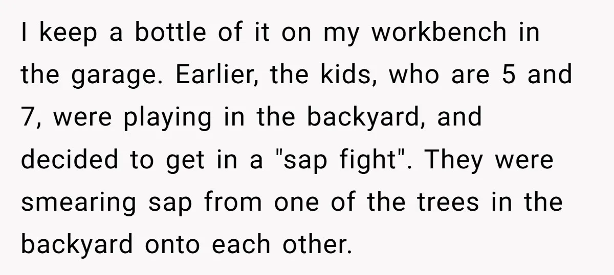 I keep a bottle of it on my workbench in the garage. Earlier, the kids, who are 5 and 7, were playing in the backyard, and decided to get in...