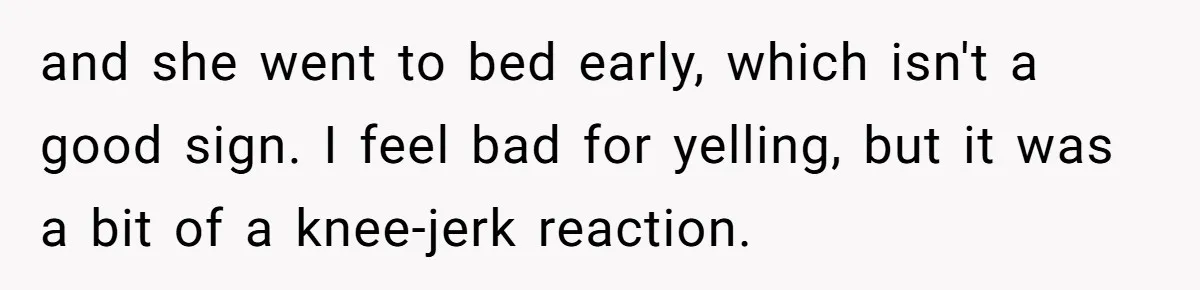 and she went to bed early, which isn't a good sign. I feel bad for yelling, but it was a bit of a knee-jerk reaction.