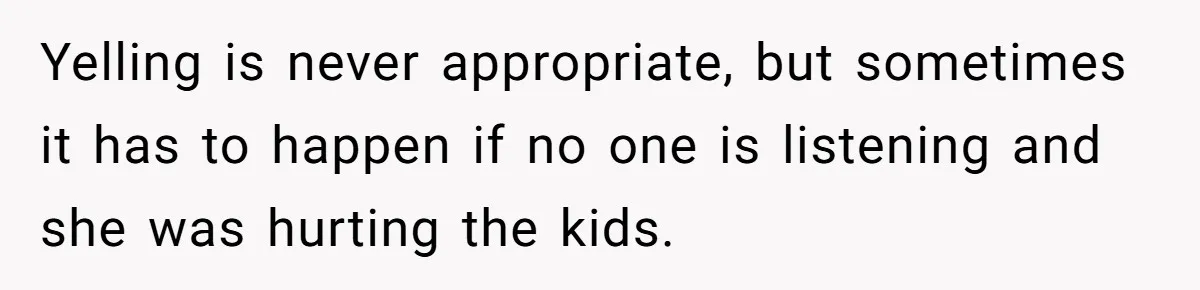 Yelling is never appropriate, but sometimes it has to happen if no one is listening and she was hurting the kids.