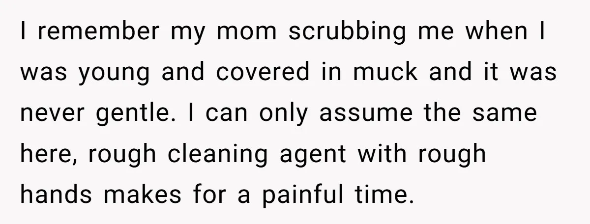 I remember my mom scrubbing me when I was young and covered in muck and it was never gentle. I can only assume the same here, rough cleaning agent with...