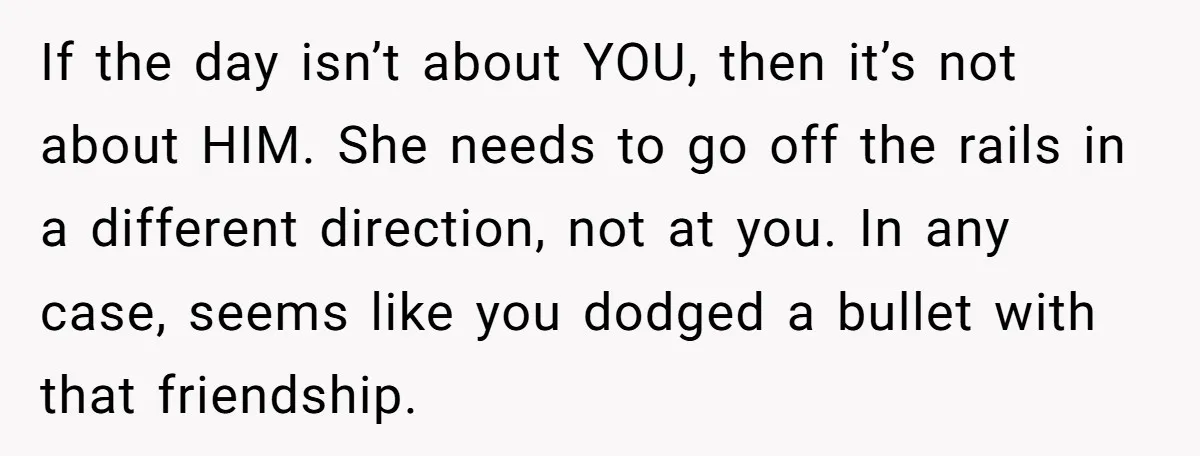 If the day isn’t about YOU, then it’s not about HIM. She needs to go off the rails in a different direction, not at you. In any case, seems like...