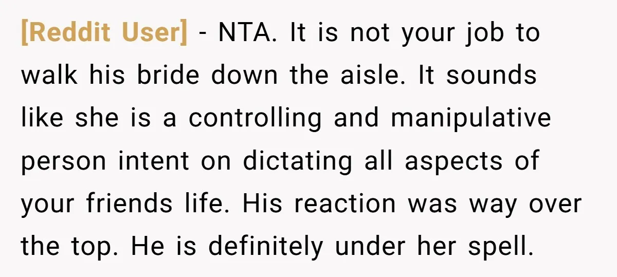 [Reddit User] − NTA. It is not your job to walk his bride down the aisle. It sounds like she is a controlling and manipulative person intent on dictating all...