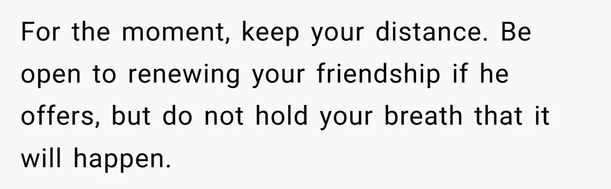 For the moment, keep your distance. Be open to renewing your friendship if he offers, but do not hold your breath that it will happen.