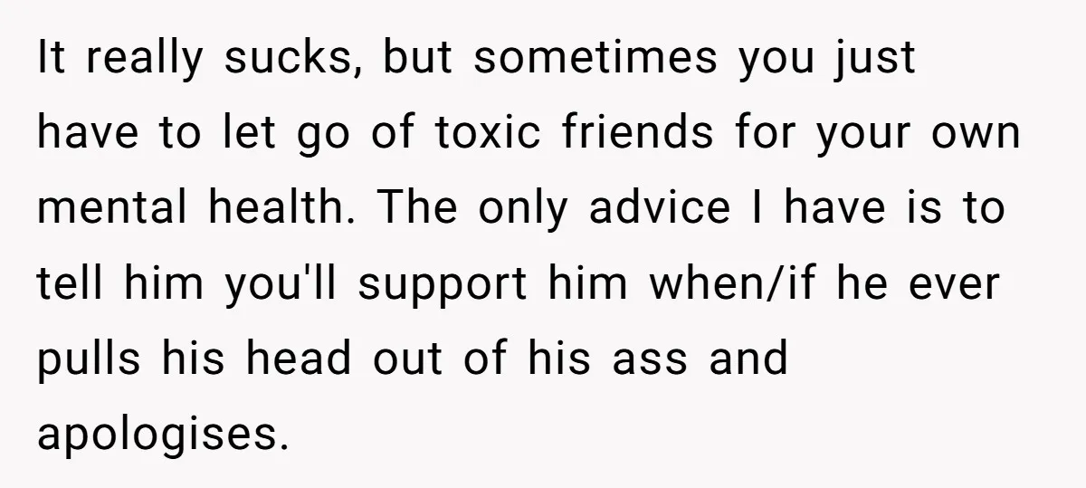 It really sucks, but sometimes you just have to let go of toxic friends for your own mental health. The only advice I have is to tell him you'll support...